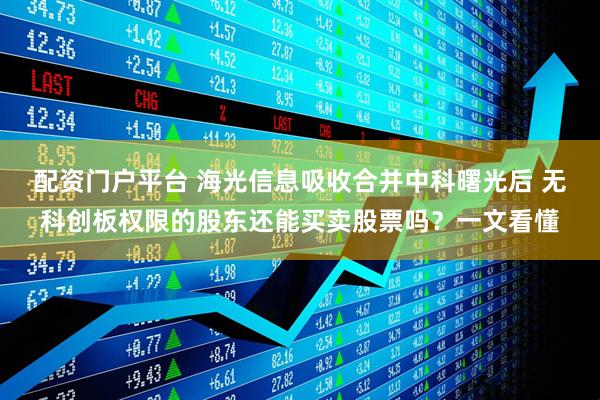 配资门户平台 海光信息吸收合并中科曙光后 无科创板权限的股东还能买卖股票吗？一文看懂