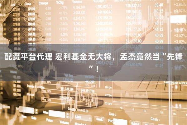 配资平台代理 宏利基金无大将，孟杰竟然当“先锋”！