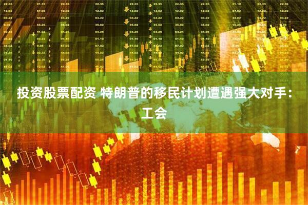投资股票配资 特朗普的移民计划遭遇强大对手：工会