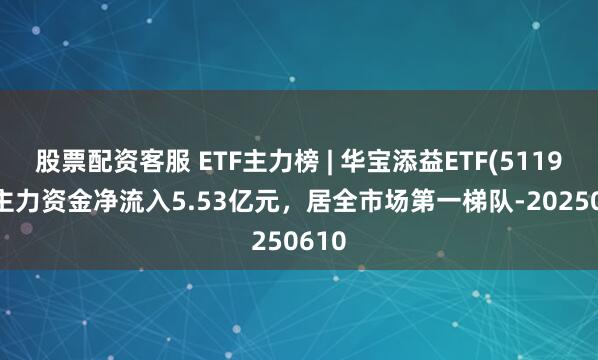 股票配资客服 ETF主力榜 | 华宝添益ETF(511990)主力资金净流入5.53亿元，居全市场第一梯队-20250610
