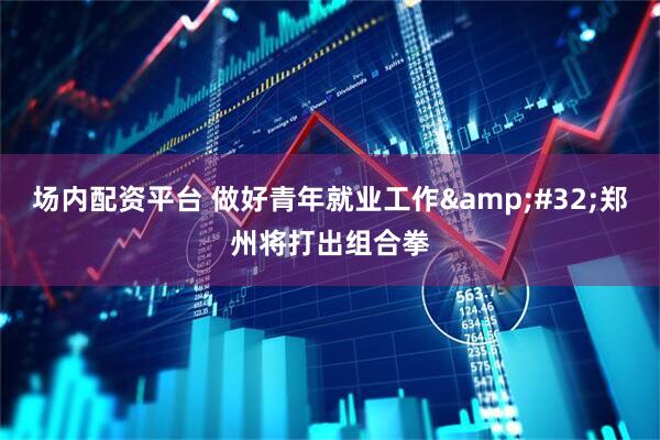 场内配资平台 做好青年就业工作&#32;郑州将打出组合拳