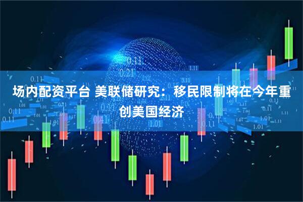 场内配资平台 美联储研究：移民限制将在今年重创美国经济
