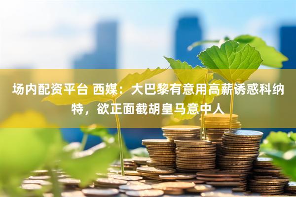 场内配资平台 西媒：大巴黎有意用高薪诱惑科纳特，欲正面截胡皇马意中人