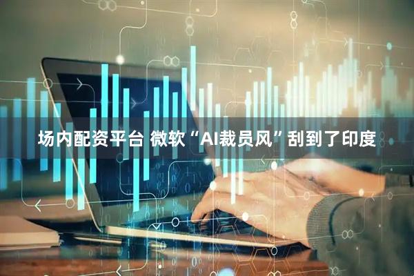 场内配资平台 微软“AI裁员风”刮到了印度