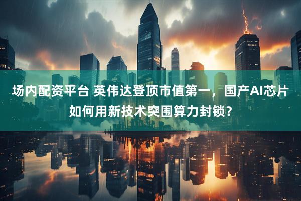 场内配资平台 英伟达登顶市值第一，国产AI芯片如何用新技术突围算力封锁？