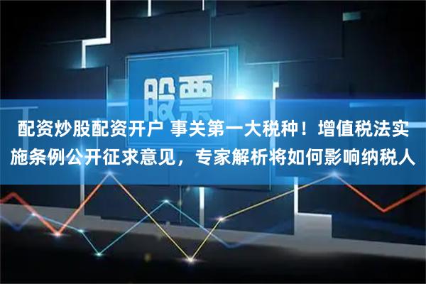 配资炒股配资开户 事关第一大税种！增值税法实施条例公开征求意见，专家解析将如何影响纳税人