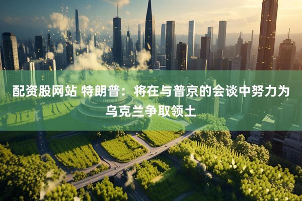 配资股网站 特朗普：将在与普京的会谈中努力为乌克兰争取领土