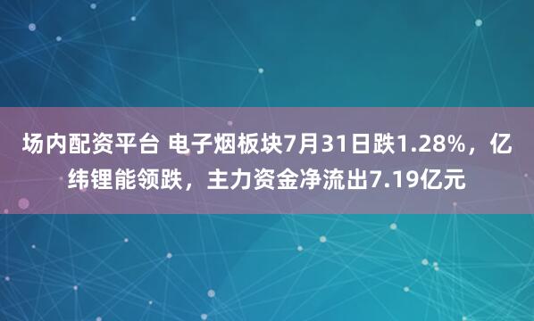 场内配资平台 电子烟板块7月31日跌1.28%，亿纬锂能领跌，主力资金净流出7.19亿元