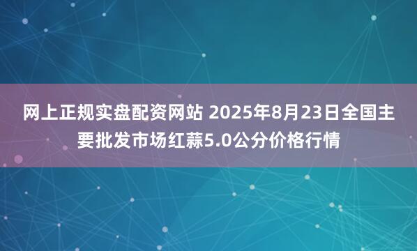网上正规实盘配资网站 2025年8月23日全国主要批发市场红蒜5.0公分价格行情