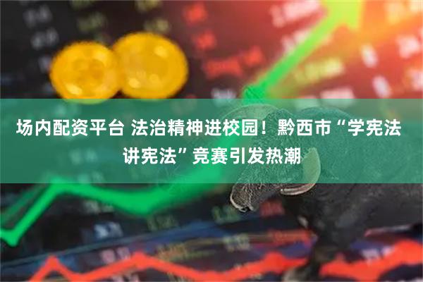场内配资平台 法治精神进校园！黔西市“学宪法 讲宪法”竞赛引发热潮