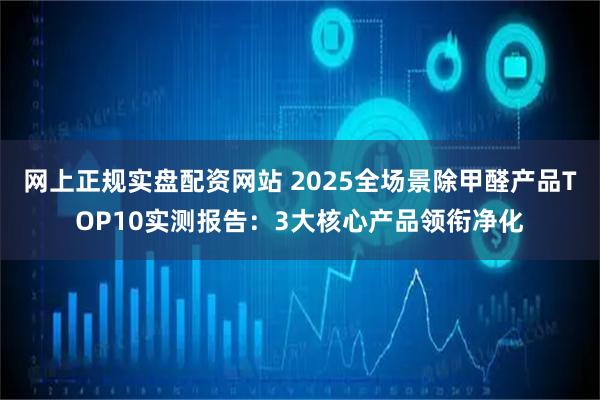网上正规实盘配资网站 2025全场景除甲醛产品TOP10实测报告:3大核心产品领衔净化