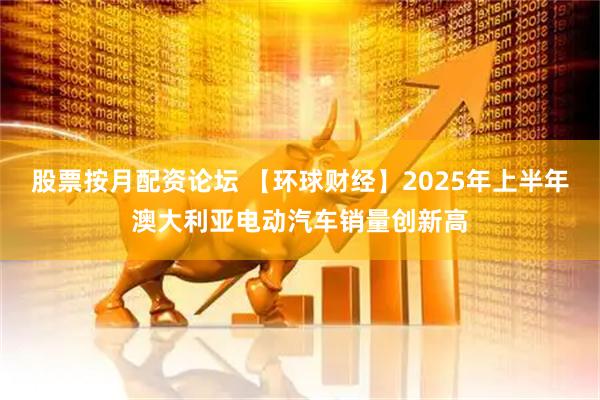 股票按月配资论坛 【环球财经】2025年上半年澳大利亚电动汽车销量创新高